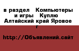  в раздел : Компьютеры и игры » Куплю . Алтайский край,Яровое г.